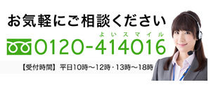 お気軽にご相談ください フリーダイヤル 0120-414016（よいスマイル） 【受付時間】 平日10時-12時・13時-18時