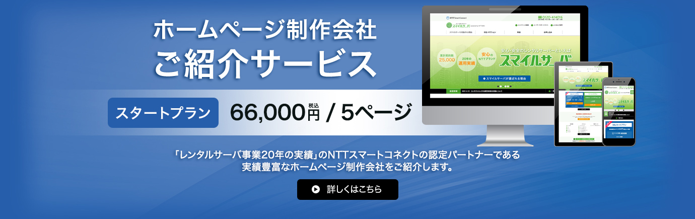 ホームページ制作会社ご紹介サービス スタートプラン 66,000円（税込）/5ページ NTTスマートコネクトが選んだ、実績抜群のホームページ制作会社をご紹介します。「NTTグループならではの信頼」と「レンタルサーバー事業20年の実績」のNTTスマートコネクトが自信をもって紹介いたします。