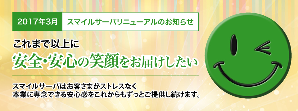 2017年3月 スマイルサーバリニューアルのお知らせ これまで以上に安全・安心の笑顔をお届けしたい スマイルサーバはお客さまがストレスなく本業に専念できる安心感をこれからもずっとご提供し続けます。